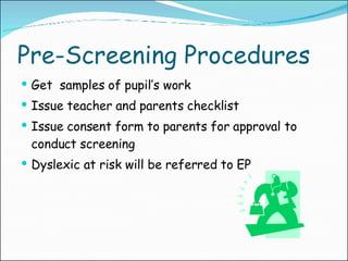 Pre-Screening Procedures Get  samples of pupil’s work Issue teacher and parents checklist Issue consent form to parents for approval to conduct screening Dyslexic at risk will be referred to EP 