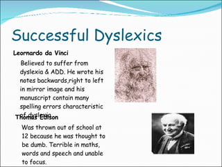 Successful Dyslexics Leornardo da Vinci Believed to suffer from dyslexia & ADD. He wrote his notes backwards,right to left in mirror image and his manuscript contain many spelling errors characteristic of dyslexia Thomas Edison Was thrown out of school at 12 because he was thought to be dumb. Terrible in maths, words and speech and unable to focus. 