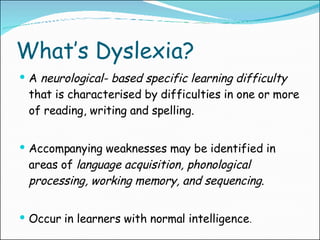 What’s Dyslexia? A  neurological- based   specific learning difficulty  that is characterised by difficulties in one or more of reading, writing and spelling. Accompanying weaknesses may be identified in areas of  language acquisition, phonological processing, working memory, and sequencing . Occur in learners with normal intelligence . 