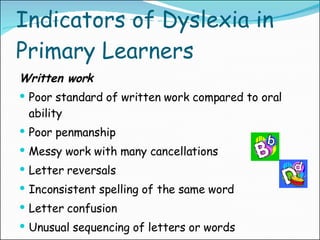 Indicators of Dyslexia in Primary Learners Written work Poor standard of written work compared to oral ability Poor penmanship Messy work with many cancellations Letter reversals Inconsistent spelling of the same word Letter confusion Unusual sequencing of letters or words 