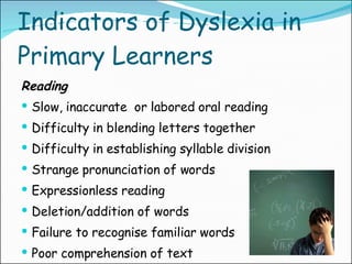 Indicators of Dyslexia in Primary Learners Reading Slow, inaccurate  or labored oral reading Difficulty in blending letters together Difficulty in establishing syllable division Strange pronunciation of words Expressionless reading Deletion/addition of words Failure to recognise familiar words Poor comprehension of text 