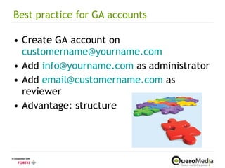 Best practice for GA accounts Create GA account on  [email_address] Add  [email_address]  as administrator Add  [email_address]  as reviewer Advantage: structure 