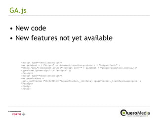 GA.js New code New features not yet available <script type="text/javascript"> var gaJsHost = (("https:" == document.location.protocol) ? "https://ssl." : "http://www.");document.write("\<script src='" + gaJsHost + "google-analytics.com/ga.js' type='text/javascript'>\<\/script>" ); </script> <script type="text/javascript"> var pageTracker = _gat._getTracker("UA-123456-1");pageTracker._initData();pageTracker._trackPaginaweergave();</script> </body> </html>   