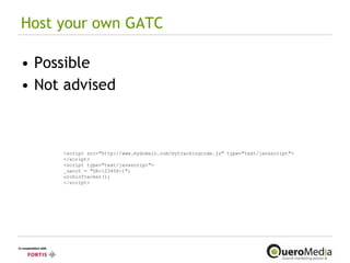 Host your own GATC Possible Not advised <script src="http://www.mydomain.com/mytrackingcode.js" type="text/javascript"> </script> <script type="text/javascript"> _uacct = "UA-123456-1"; urchinTracker(); </script> 