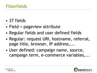 Filterfields 37 fields Field = pageview attribute Regular fields and user defined fields Regular: request URI, hostname, referral, page title, browser, IP address,... User defined: campaign name, source, campaign term, e-commerce variables,... 