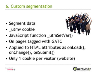6. Custom segmentation Segment data _utmv cookie JavaScript function _utmSetVar() On pages tagged with GATC Applied to HTML attributes as onLoad(), onChange(), onSubmit() Only 1 cookie per visitor (website) 