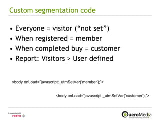 Custom segmentation code Everyone = visitor (“not set”) When registered = member When completed buy = customer Report: Visitors > User defined <body onLoad=”javascript:_utmSetVar(‘member’);”> <body onLoad=”javascript:_utmSetVar(‘customer’);”> 