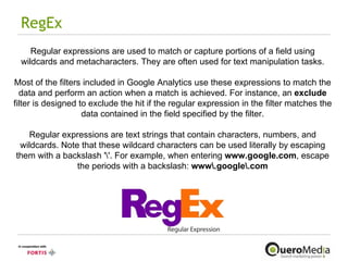RegEx Regular expressions are used to match or capture portions of a field using wildcards and metacharacters. They are often used for text manipulation tasks. Most of the filters included in Google Analytics use these expressions to match the data and perform an action when a match is achieved. For instance, an  exclude  filter is designed to exclude the hit if the regular expression in the filter matches the data contained in the field specified by the filter. Regular expressions are text strings that contain characters, numbers, and wildcards. Note that these wildcard characters can be used literally by escaping them with a backslash '\'. For example, when entering  www.google.com , escape the periods with a backslash:  www\.google\.com 