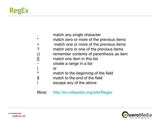 RegEx .  match any single character *  match zero or more of the previous items +  match one or more of the previous items ?  match zero or one of the previous items ()  remember contents of parenthesis as item []  match one item in this list create a range in a list |  or ^  match to the beginning of the field $  match to the end of the field \  escape any of the above More:  http://en.wikipedia.org/wiki/Regex   