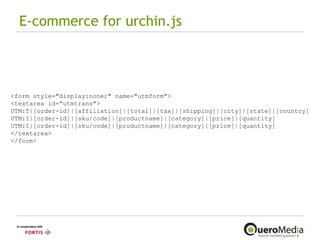E-commerce for urchin.js <form style="display:none;" name="utmform"> <textarea id="utmtrans"> UTM:T|[order-id]|[affiliation]|[total]|[tax]|[shipping]|[city]|[state]|[country] UTM:I|[order-id]|[sku/code]|[productname]|[category]|[price]|[quantity] UTM:I|[order-id]|[sku/code]|[productname]|[category]|[price]|[quantity] </textarea> </form> 