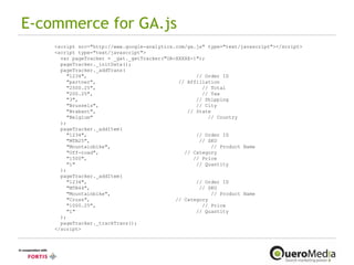 E-commerce for GA.js <script src="http://www.google-analytics.com/ga.js" type="text/javascript"></script> <script type="text/javascript"> var pageTracker = _gat._getTracker("UA-XXXXX-1"); pageTracker._initData(); pageTracker._addTrans( "1234",  // Order ID "partner",  // Affiliation "2500.25",  // Total "200.25",  // Tax "3",  // Shipping "Brussels",  // City "Brabant",  // State "Belgium"  // Country ); pageTracker._addItem( "1234",  // Order ID "MTB25",  // SKU "Mountainbike",  // Product Name  "Off-road",  // Category "1500",  // Price "1"  // Quantity ); pageTracker._addItem( "1234",  // Order ID "MTB44",  // SKU "Mountainbike",  // Product Name  "Cross",  // Category "1000.25",  // Price "1"  // Quantity ); pageTracker._trackTrans(); </script> 