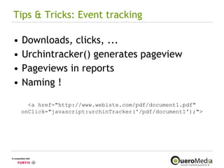 Tips & Tricks: Event tracking Downloads, clicks, ... Urchintracker() generates pageview Pageviews in reports Naming ! <a href="http://www.webiste.com/pdf/document1.pdf" onClick="javascript:urchinTracker('/pdf/document1');"> 