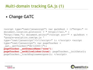 Multi-domain tracking GA.js (1) Change GATC <script type="text/javascript"> var gaJsHost = (("https:" == document.location.protocol) ? " https://ssl." : "http://www."); document.write("\<script src='" + gaJsHost + "google-analytics.com/ga.js ' type='text/javascript'>\<\/script>" ); </script> <script type="text/javascript"> var pageTracker = _gat._getTracker("UA-12345-1");  pageTracker._setDomainName("none"); pageTracker._setAllowLinker(true);   pageTracker._initData(); pageTracker._trackPaginaweergave(); </script> 