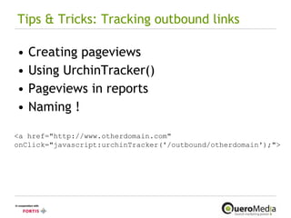 Tips & Tricks: Tracking outbound links Creating pageviews Using UrchinTracker() Pageviews in reports Naming !  <a href="http://www.otherdomain.com" onClick="javascript:urchinTracker('/outbound/otherdomain');"> 