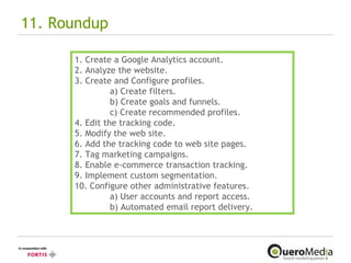 11. Roundup  1. Create a Google Analytics account. 2. Analyze the website. 3. Create and Configure profiles. a) Create filters. b) Create goals and funnels. c) Create recommended profiles. 4. Edit the tracking code. 5. Modify the web site. 6. Add the tracking code to web site pages. 7. Tag marketing campaigns. 8. Enable e-commerce transaction tracking. 9. Implement custom segmentation. 10. Configure other administrative features. a) User accounts and report access. b) Automated email report delivery. 
