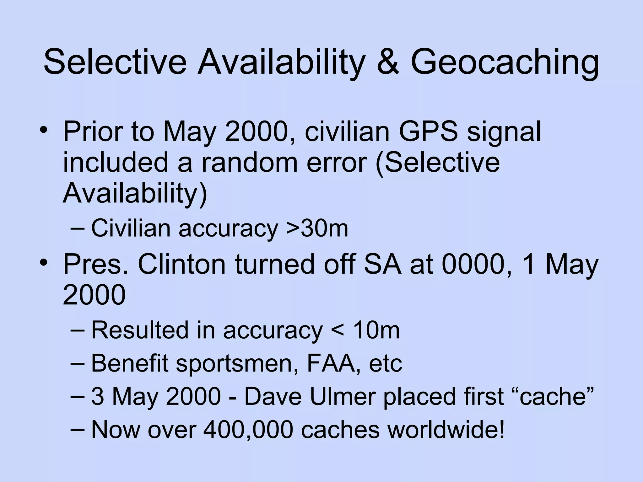Selective Availability & Geocaching Prior to May 2000, civilian GPS signal included a random error (Selective Availability) Civilian accuracy >30m Pres. Clinton turned off SA at 0000, 1 May 2000 Resulted in accuracy < 10m Benefit sportsmen, FAA, etc 3 May 2000 - Dave Ulmer placed first “cache” Now over 400,000 caches worldwide! 