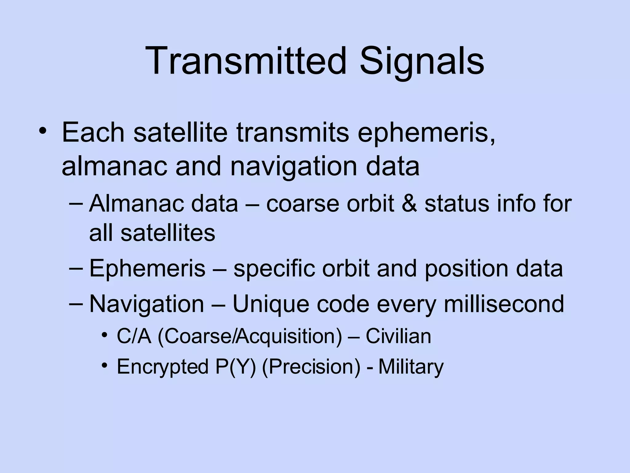 Transmitted Signals Each satellite transmits ephemeris, almanac and navigation data Almanac data – coarse orbit & status info for all satellites Ephemeris – specific orbit and position data Navigation – Unique code every millisecond C/A (Coarse/Acquisition) – Civilian Encrypted P(Y) (Precision) - Military 