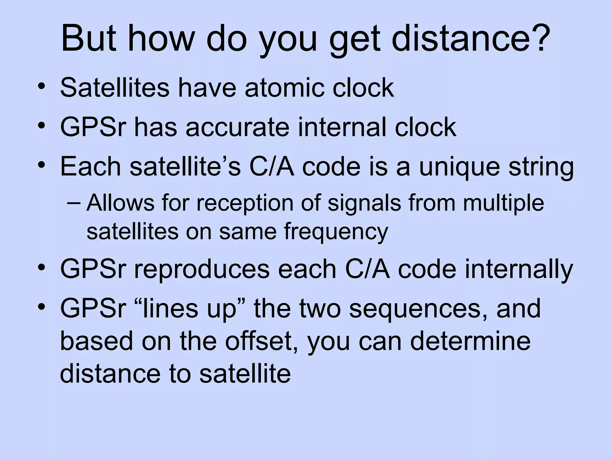 But how do you get distance? Satellites have atomic clock GPSr has accurate internal clock Each satellite’s C/A code is a unique string Allows for reception of signals from multiple satellites on same frequency GPSr reproduces each C/A code internally GPSr “lines up” the two sequences, and based on the offset, you can determine distance to satellite 