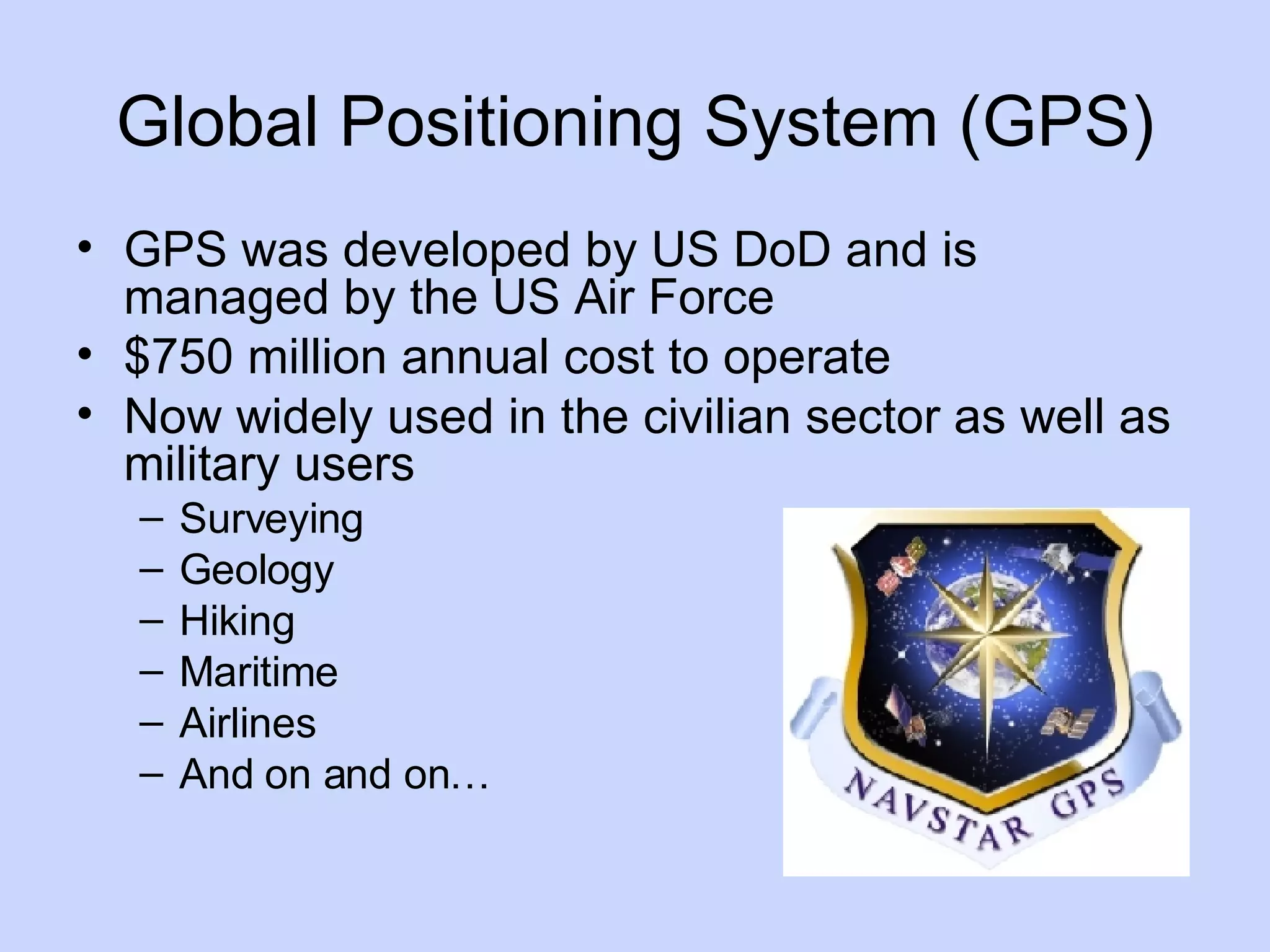 Global Positioning System (GPS) GPS was developed by US DoD and is managed by the US Air Force $750 million annual cost to operate Now widely used in the civilian sector as well as military users Surveying Geology Hiking Maritime Airlines And on and on… 