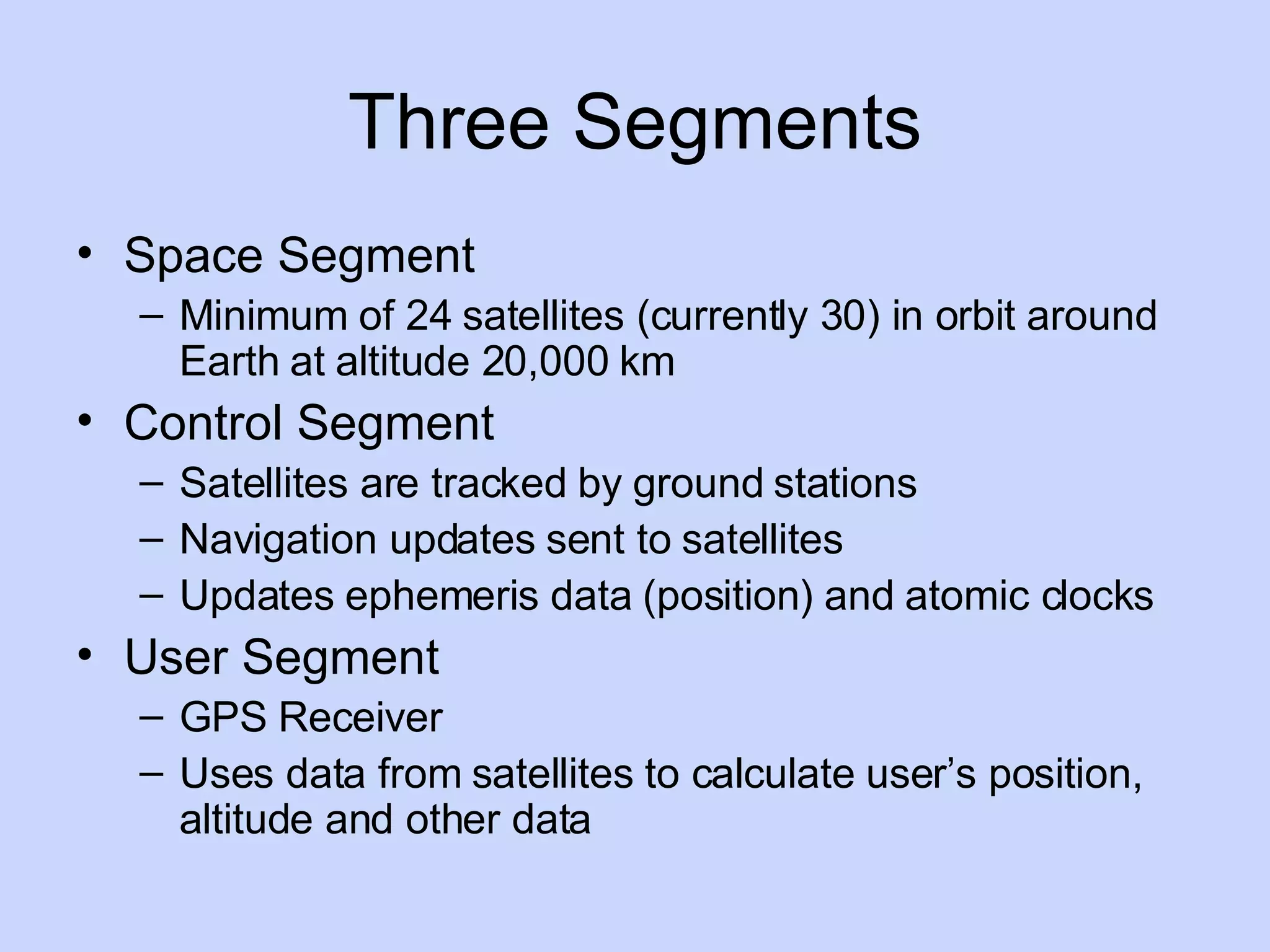 Three Segments Space Segment Minimum of 24 satellites (currently 30) in orbit around Earth at altitude 20,000 km Control Segment Satellites are tracked by ground stations Navigation updates sent to satellites Updates ephemeris data (position) and atomic clocks User Segment GPS Receiver Uses data from satellites to calculate user’s position, altitude and other data 