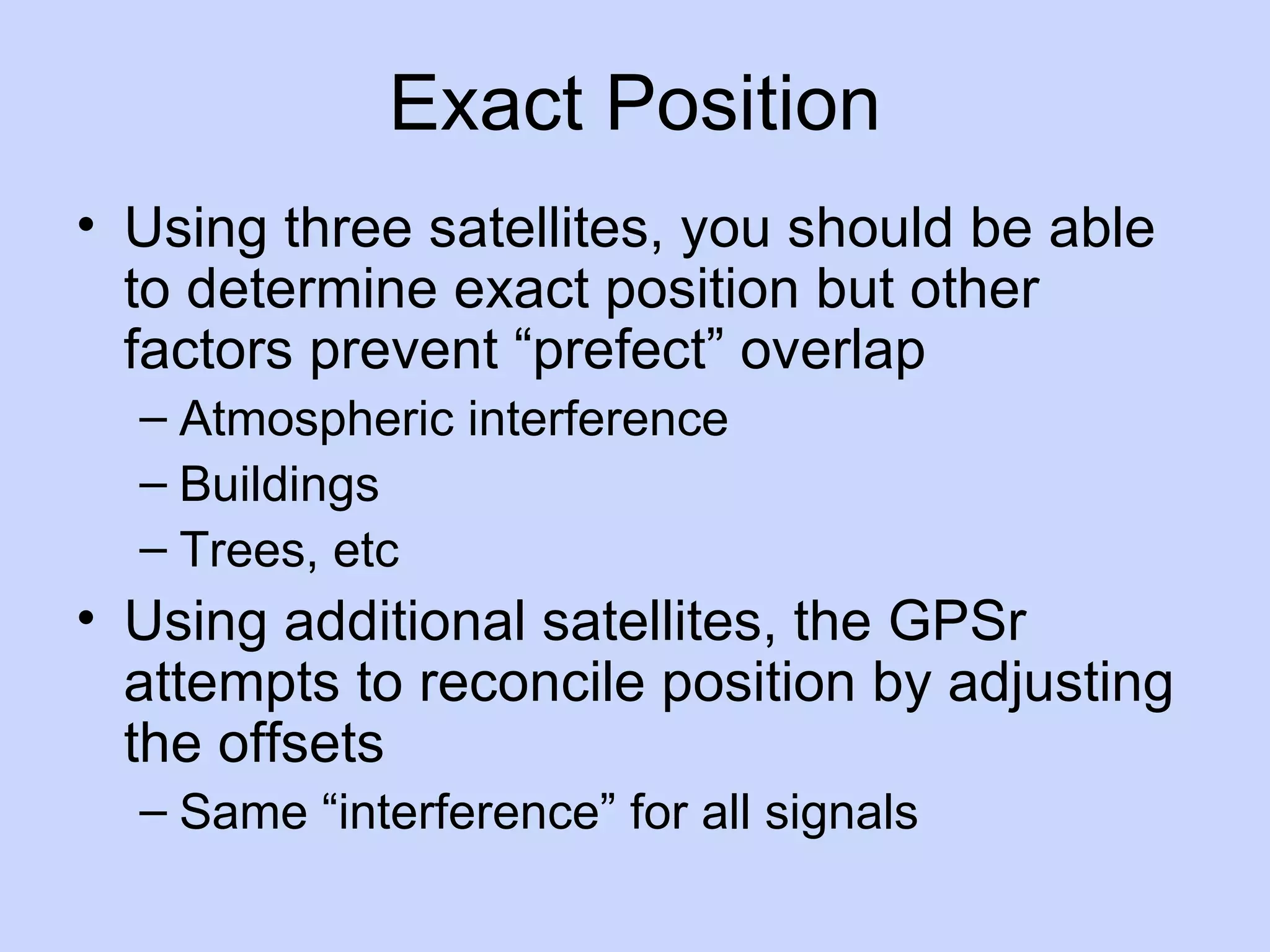 Exact Position Using three satellites, you should be able to determine exact position but other factors prevent “prefect” overlap Atmospheric interference Buildings Trees, etc Using additional satellites, the GPSr attempts to reconcile position by adjusting the offsets Same “interference” for all signals 
