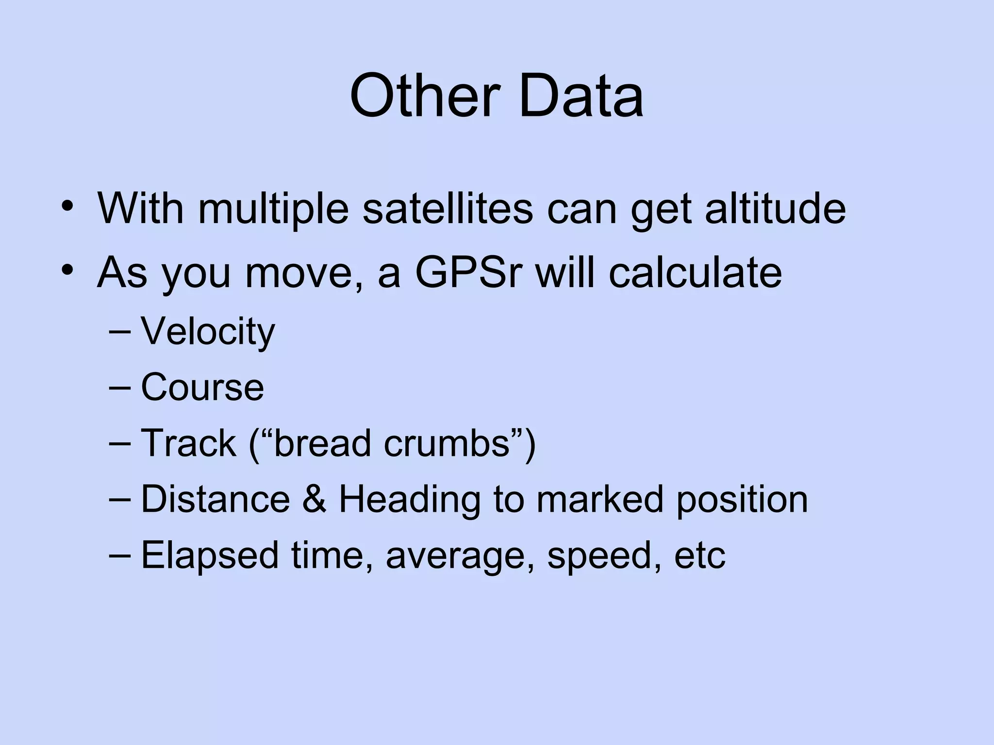 Other Data With multiple satellites can get altitude As you move, a GPSr will calculate Velocity Course Track (“bread crumbs”) Distance & Heading to marked position Elapsed time, average, speed, etc 