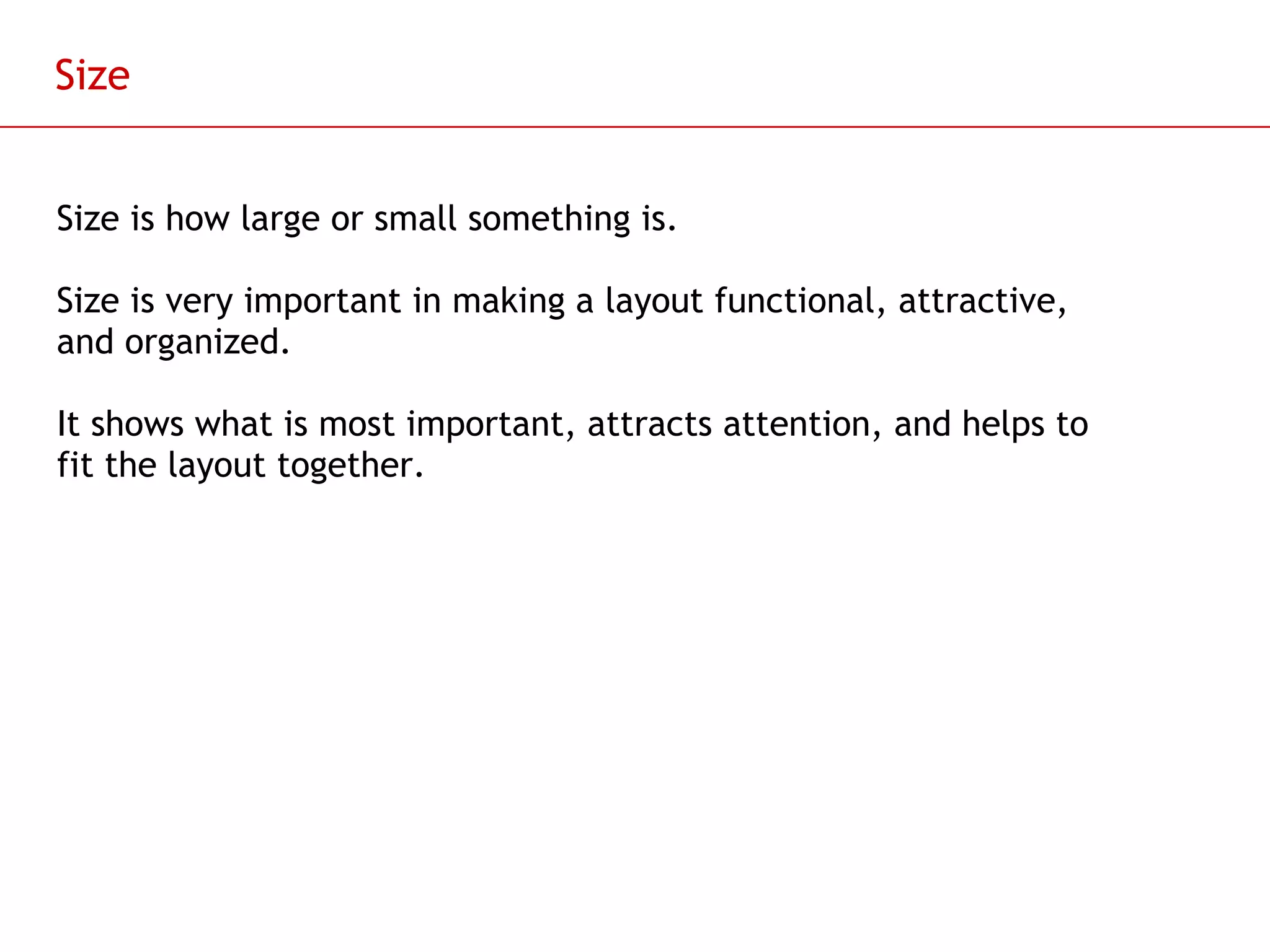 Size Size is how large or small something is. Size is very important in making a layout functional, attractive, and organized. It shows what is most important, attracts attention, and helps to fit the layout together.  