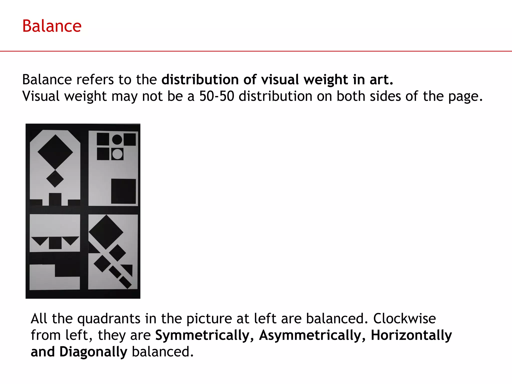 Balance Balance refers to the  distribution of visual weight in art. Visual weight may not be a 50-50 distribution on both sides of the page. All the quadrants in the picture at left are balanced. Clockwise from left, they are  Symmetrically, Asymmetrically, Horizontally and Diagonally  balanced. 