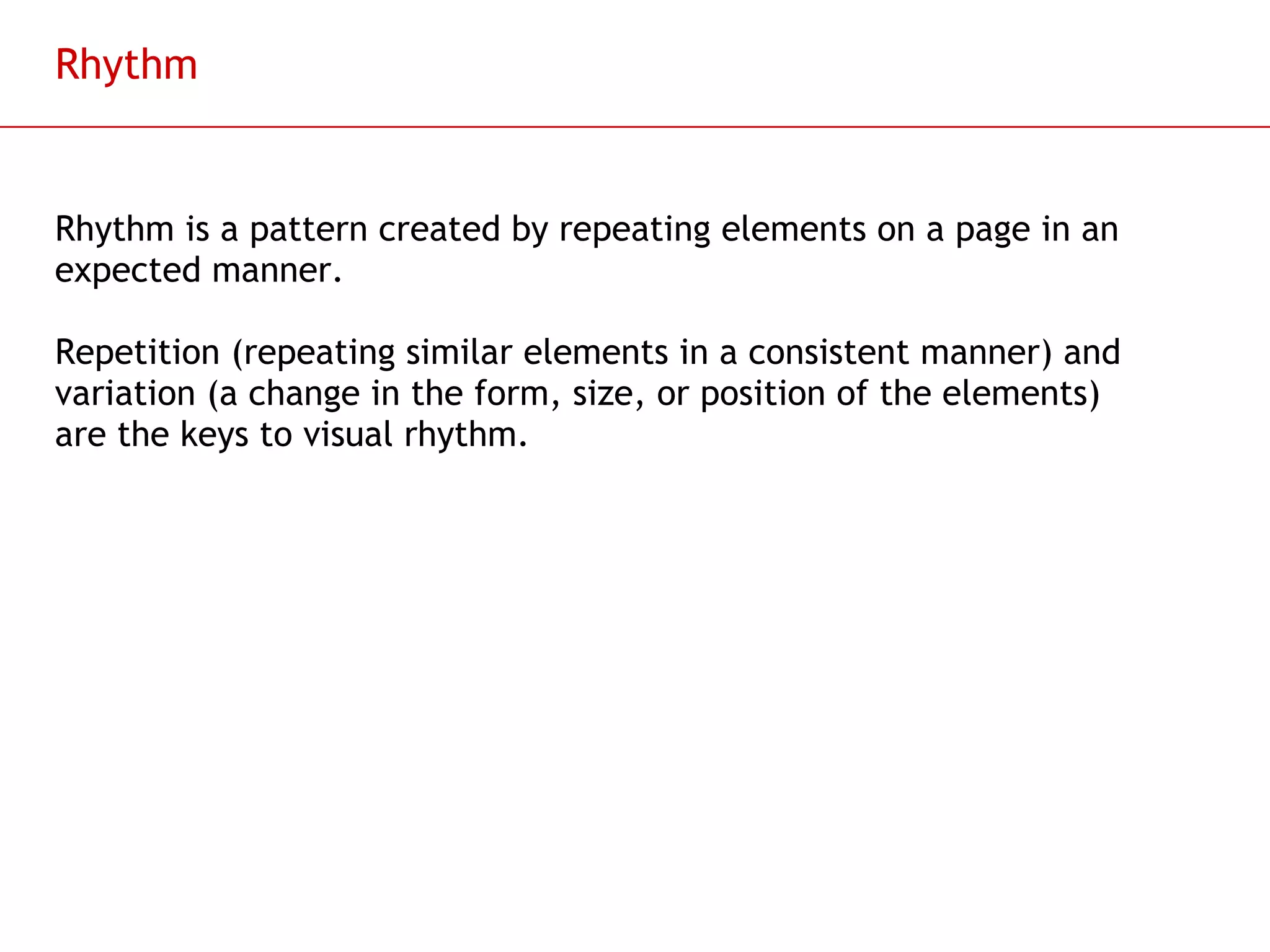 Rhythm Rhythm is a pattern created by repeating elements on a page in an expected manner. Repetition (repeating similar elements in a consistent manner) and variation (a change in the form, size, or position of the elements) are the keys to visual rhythm.  