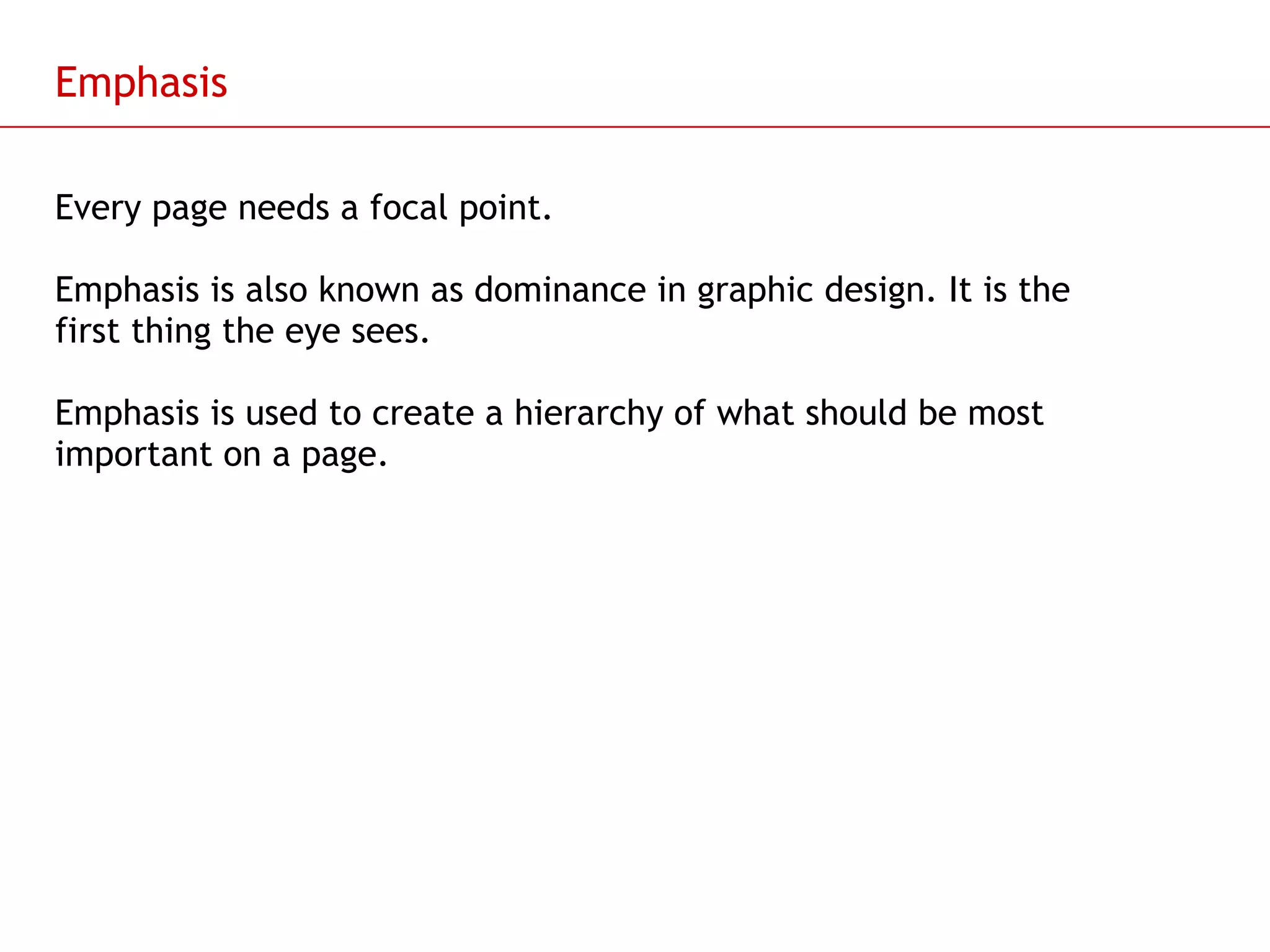 Emphasis Every page needs a focal point. Emphasis is also known as dominance in graphic design. It is the first thing the eye sees. Emphasis is used to create a hierarchy of what should be most important on a page. 