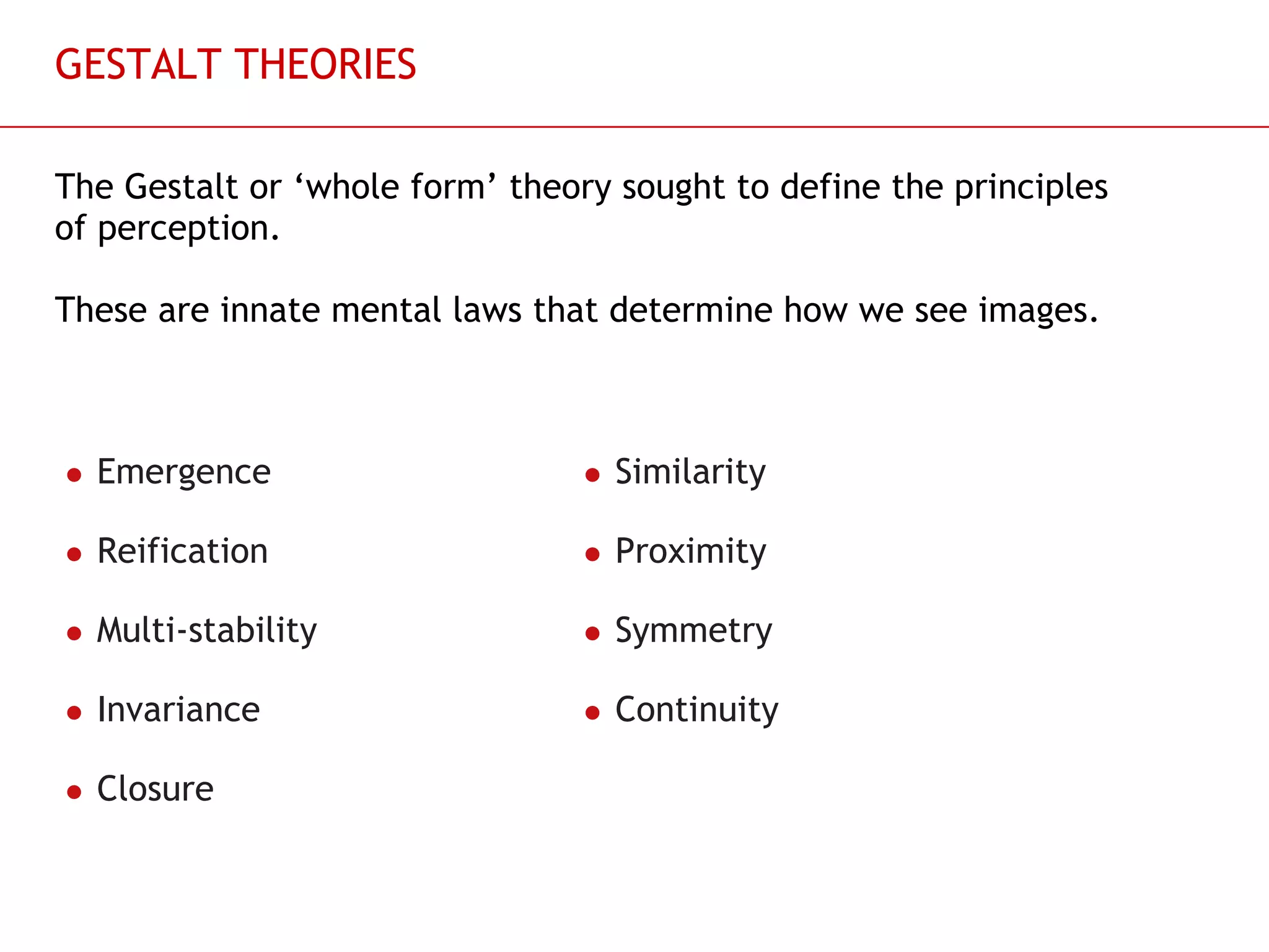 GESTALT THEORIES The Gestalt or ‘whole form’ theory sought to define the principles of perception. These are innate mental laws that determine how we see images. Emergence Reification Multi-stability Invariance Closure  Similarity Proximity Symmetry Continuity  