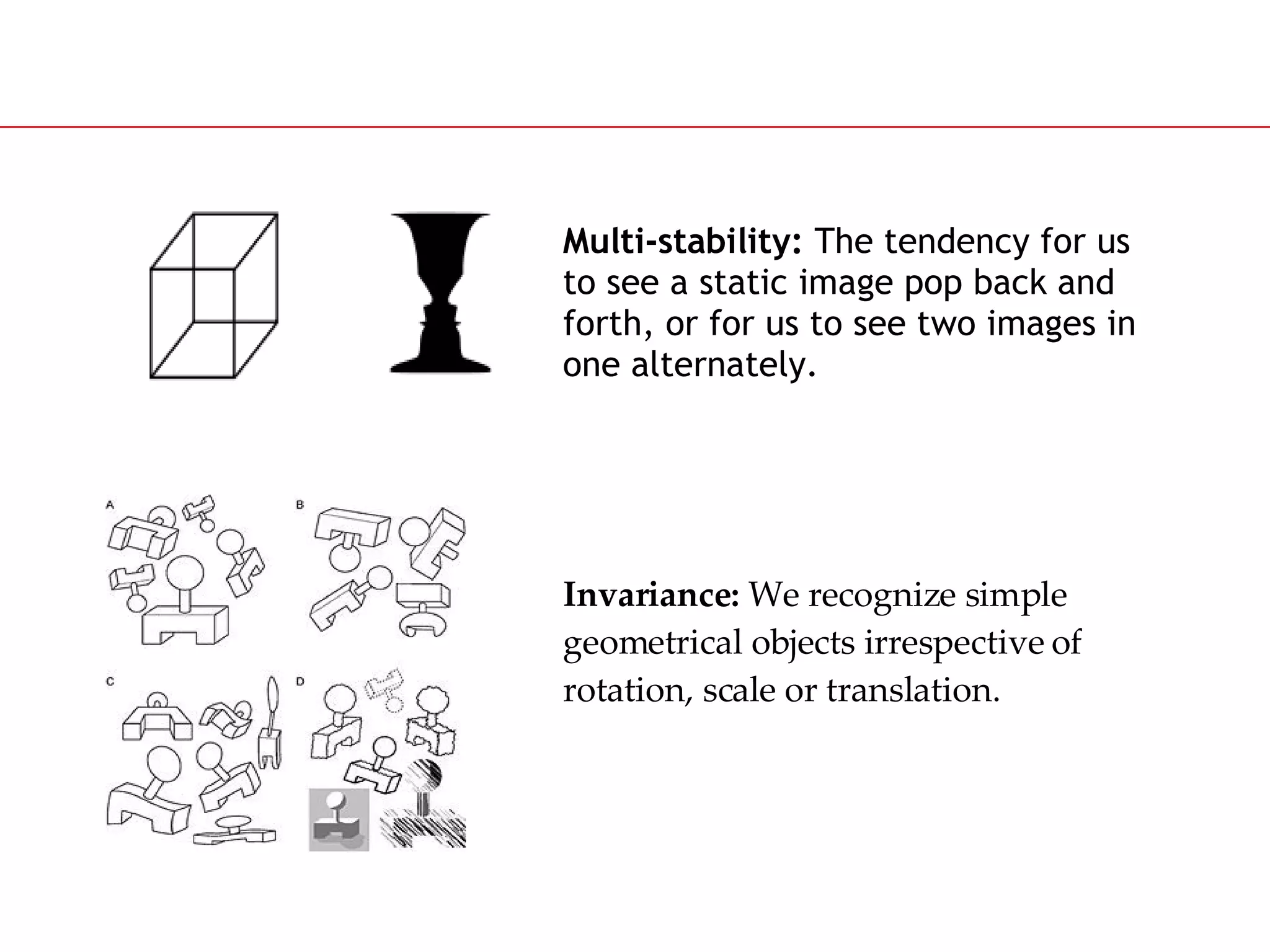 Multi-stability:  The tendency for us to see a static image pop back and forth, or for us to see two images in one alternately. Invariance:  We recognize simple geometrical objects irrespective of rotation, scale or translation. 