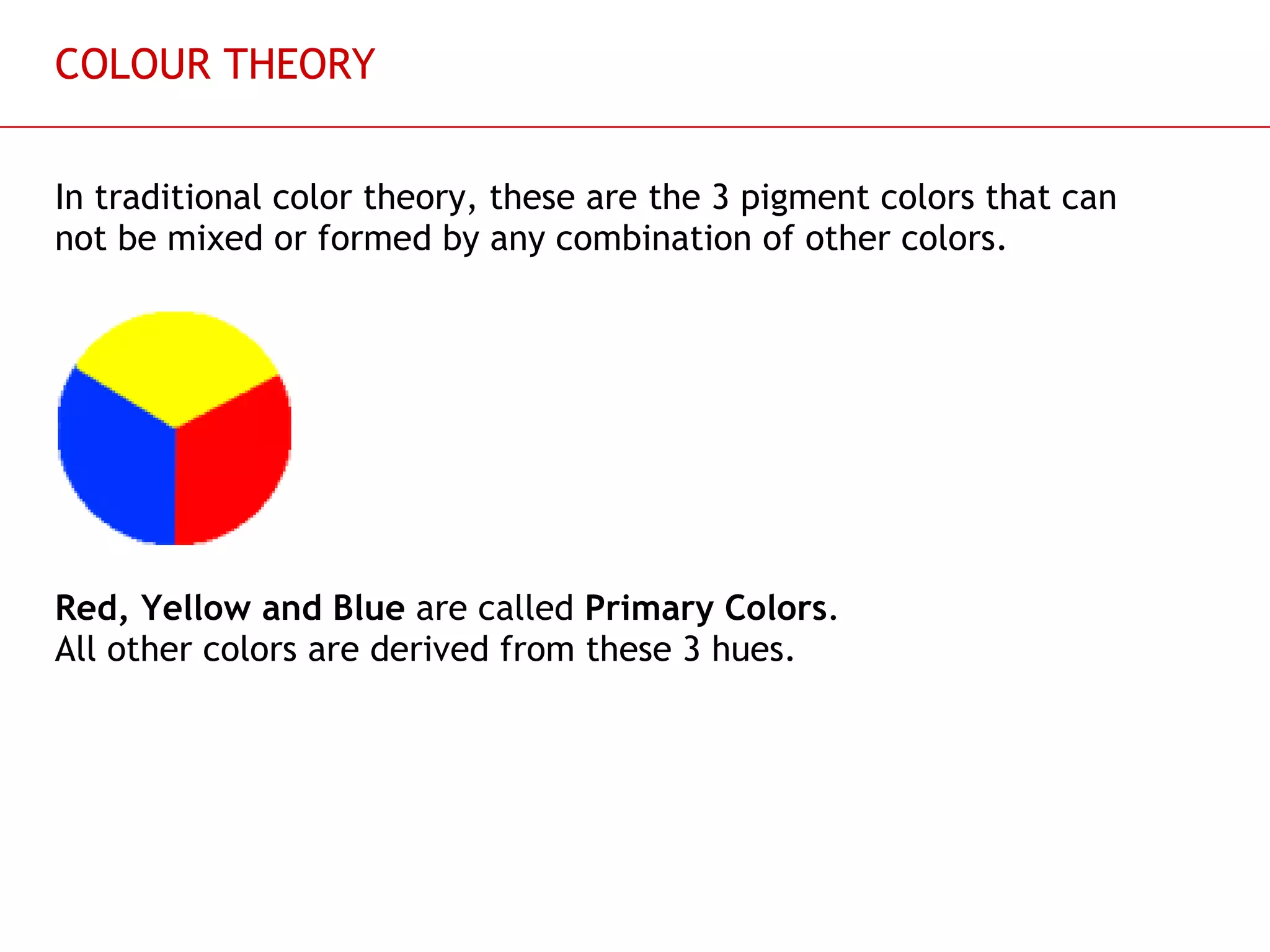 COLOUR THEORY In traditional color theory, these are the 3 pigment colors that can not be mixed or formed by any combination of other colors.  Red, Yellow and Blue  are called  Primary Colors .  All other colors are derived from these 3 hues. 