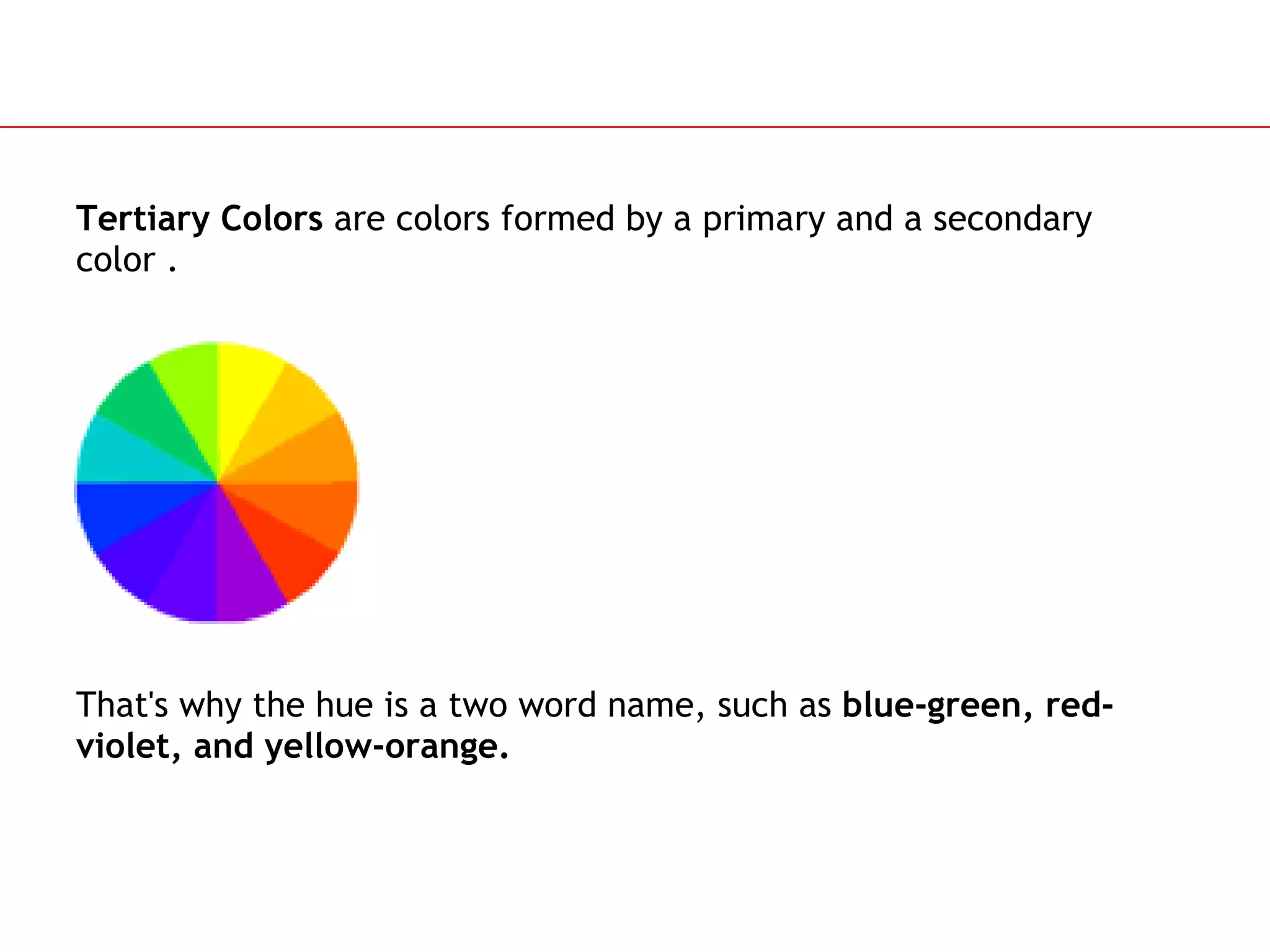 Tertiary Colors  are colors formed by a primary and a secondary color . That's why the hue is a two word name, such as  blue-green, red-violet, and yellow-orange.   