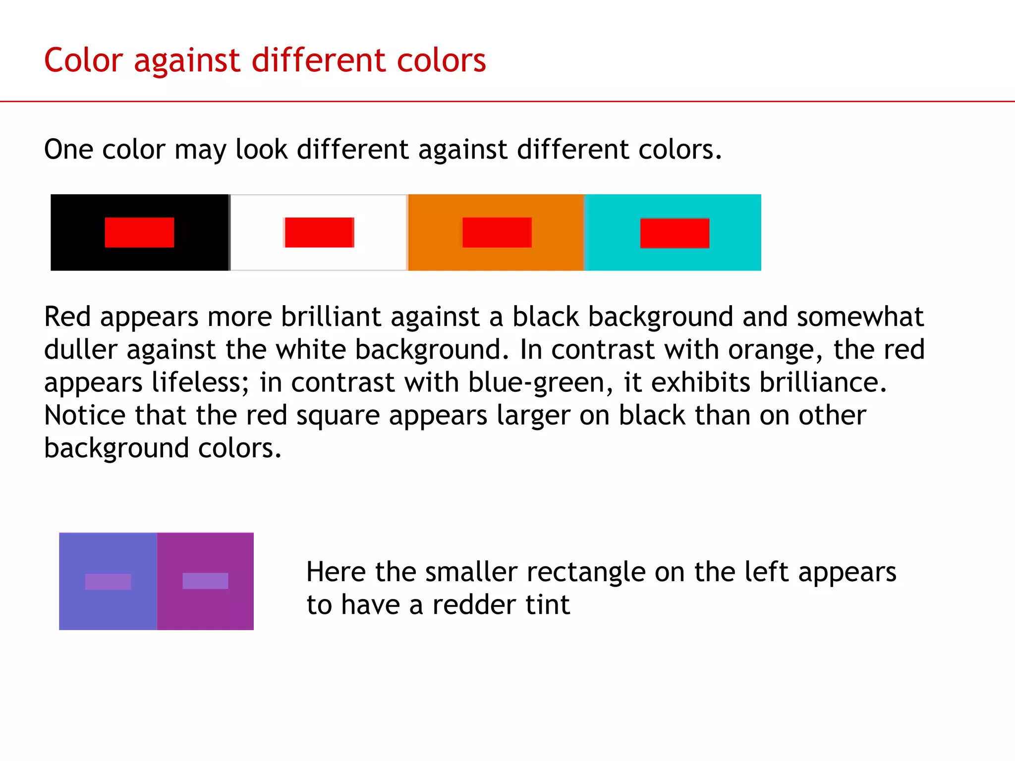 Color against different colors One color may look different against different colors. Red appears more brilliant against a black background and somewhat duller against the white background. In contrast with orange, the red appears lifeless; in contrast with blue-green, it exhibits brilliance. Notice that the red square appears larger on black than on other background colors. Here the smaller rectangle on the left appears to have a redder tint  
