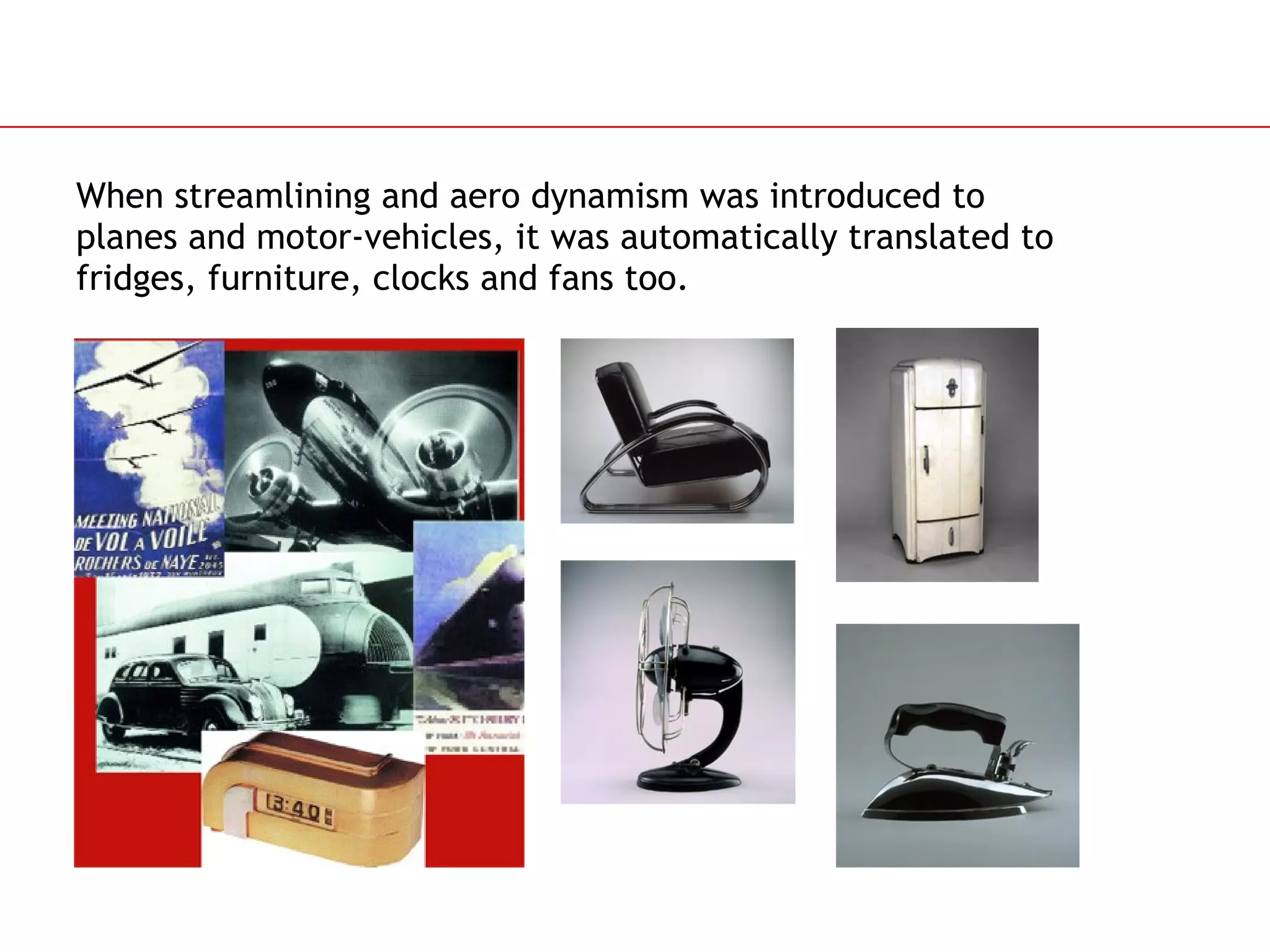 When streamlining and aero dynamism was introduced to  planes and motor-vehicles, it was automatically translated to  fridges, furniture, clocks and fans too.  