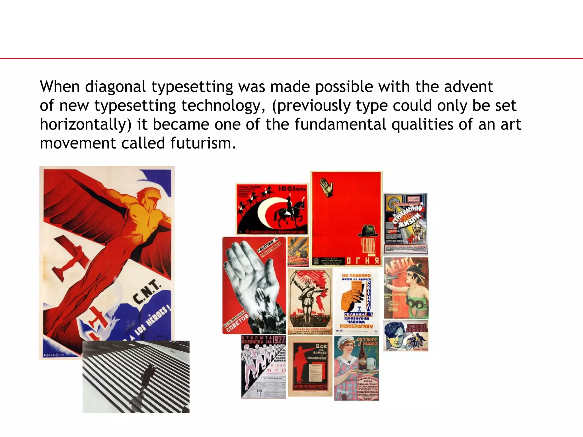 When diagonal typesetting was made possible with the advent  of new typesetting technology, (previously type could only be set horizontally) it became one of the fundamental qualities of an art movement called futurism. 