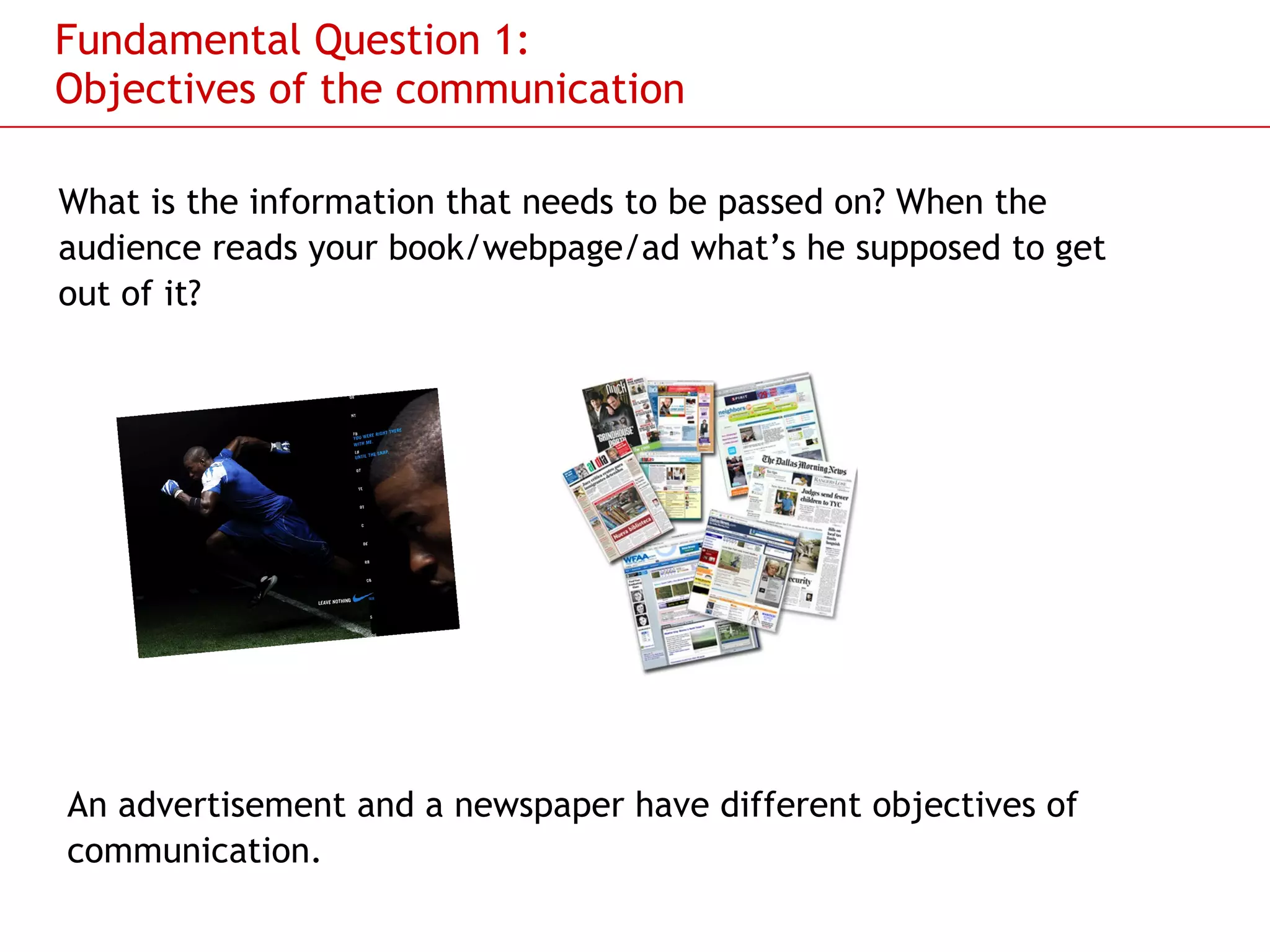 Fundamental Question 1: Objectives of the communication What is the information that needs to be passed on? When the audience reads your book/webpage/ad what’s he supposed to get out of it?  An advertisement and a newspaper have different objectives of communication. 