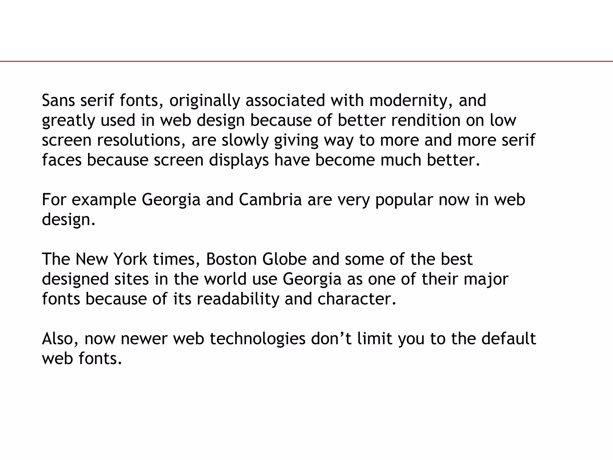 Sans serif fonts, originally associated with modernity, and greatly used in web design because of better rendition on low screen resolutions, are slowly giving way to more and more serif faces because screen displays have become much better.  For example Georgia and Cambria are very popular now in web design. The New York times, Boston Globe and some of the best designed sites in the world use Georgia as one of their major fonts because of its readability and character. Also, now newer web technologies don’t limit you to the default web fonts. 