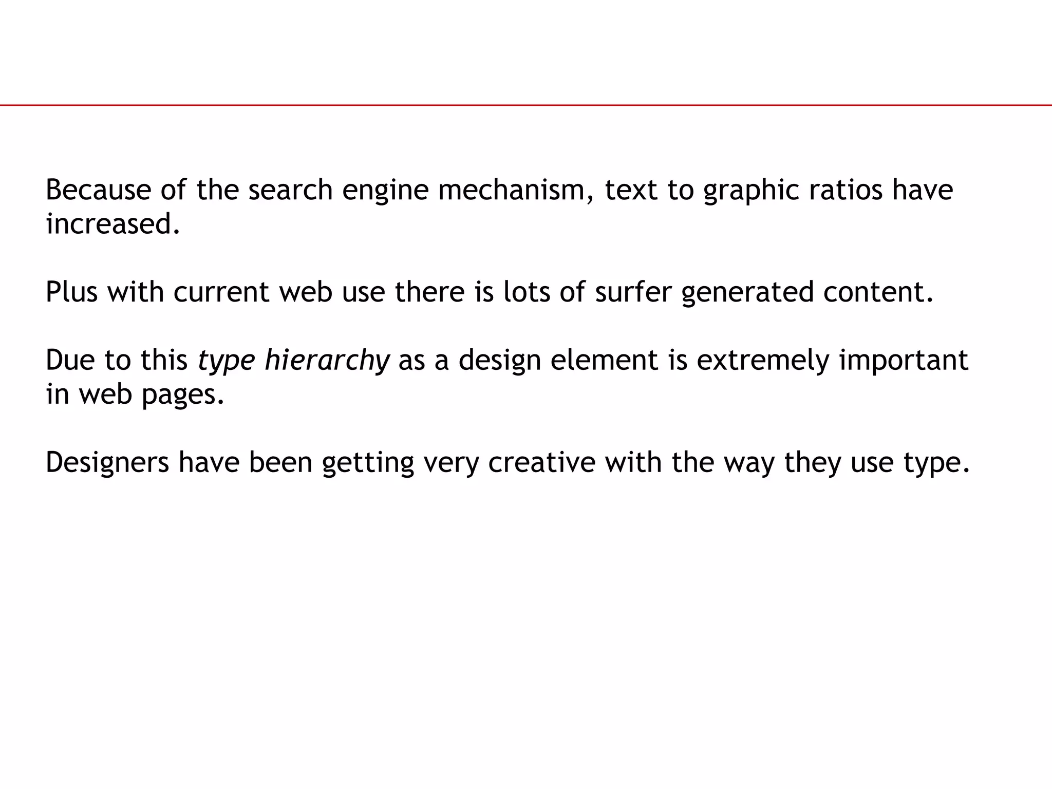 Because of the search engine mechanism, text to graphic ratios have increased.  Plus with current web use there is lots of surfer generated content.  Due to this  type hierarchy  as a design element is extremely important in web pages. Designers have been getting very creative with the way they use type. 