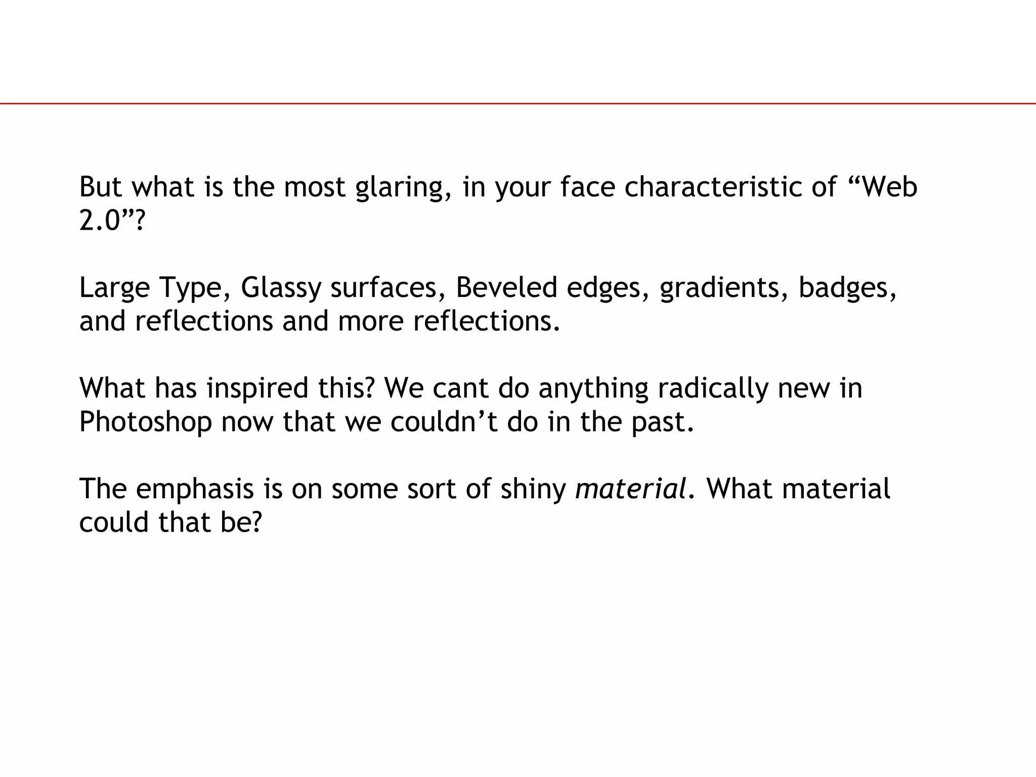 But what is the most glaring, in your face characteristic of “Web 2.0”? Large Type, Glassy surfaces, Beveled edges, gradients, badges, and reflections and more reflections.  What has inspired this? We cant do anything radically new in Photoshop now that we couldn’t do in the past. The emphasis is on some sort of shiny  material.  What material could that be? 