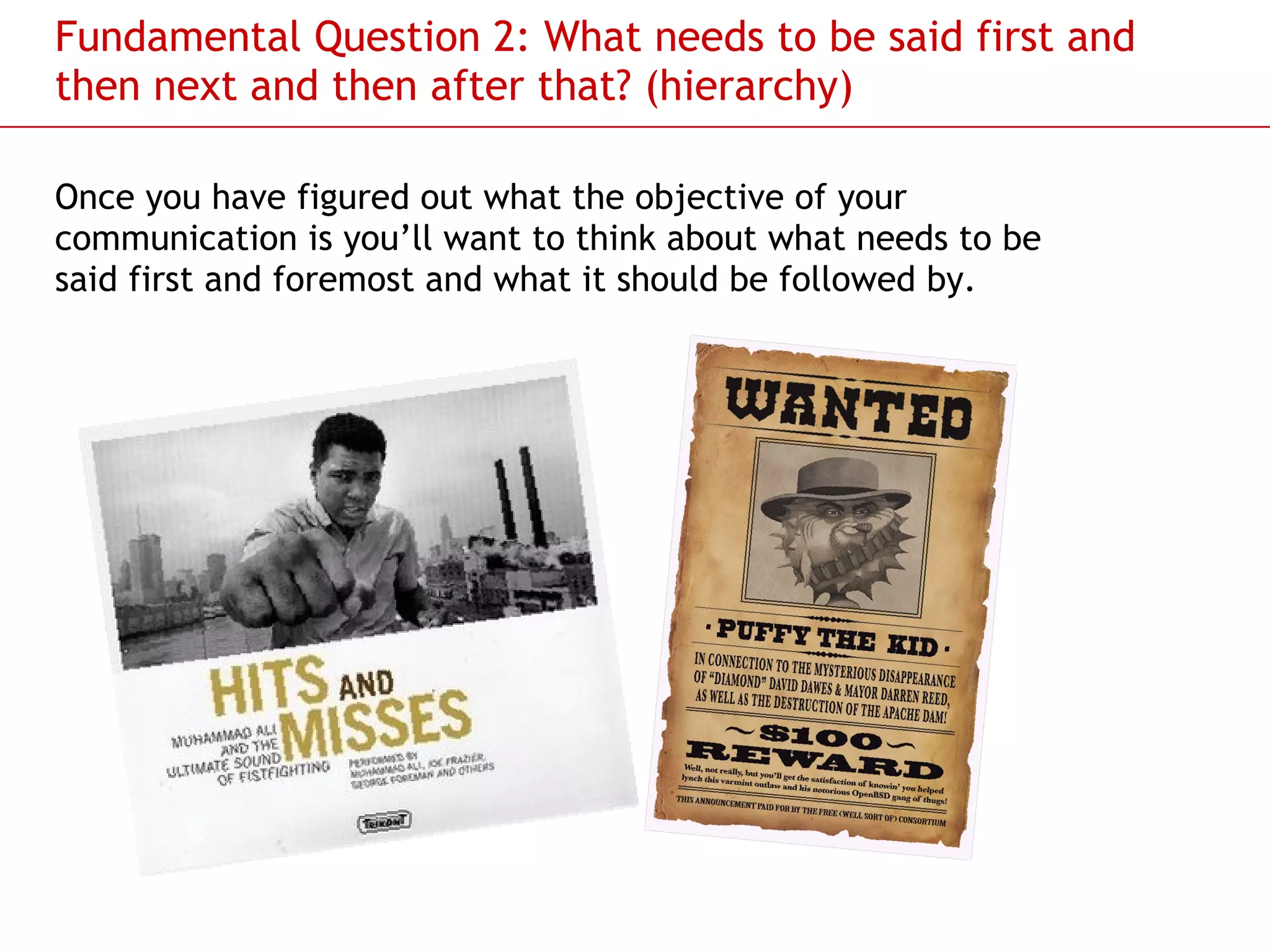 Fundamental Question 2: What needs to be said first and then next and then after that? (hierarchy) Once you have figured out what the objective of your communication is you’ll want to think about what needs to be said first and foremost and what it should be followed by.  