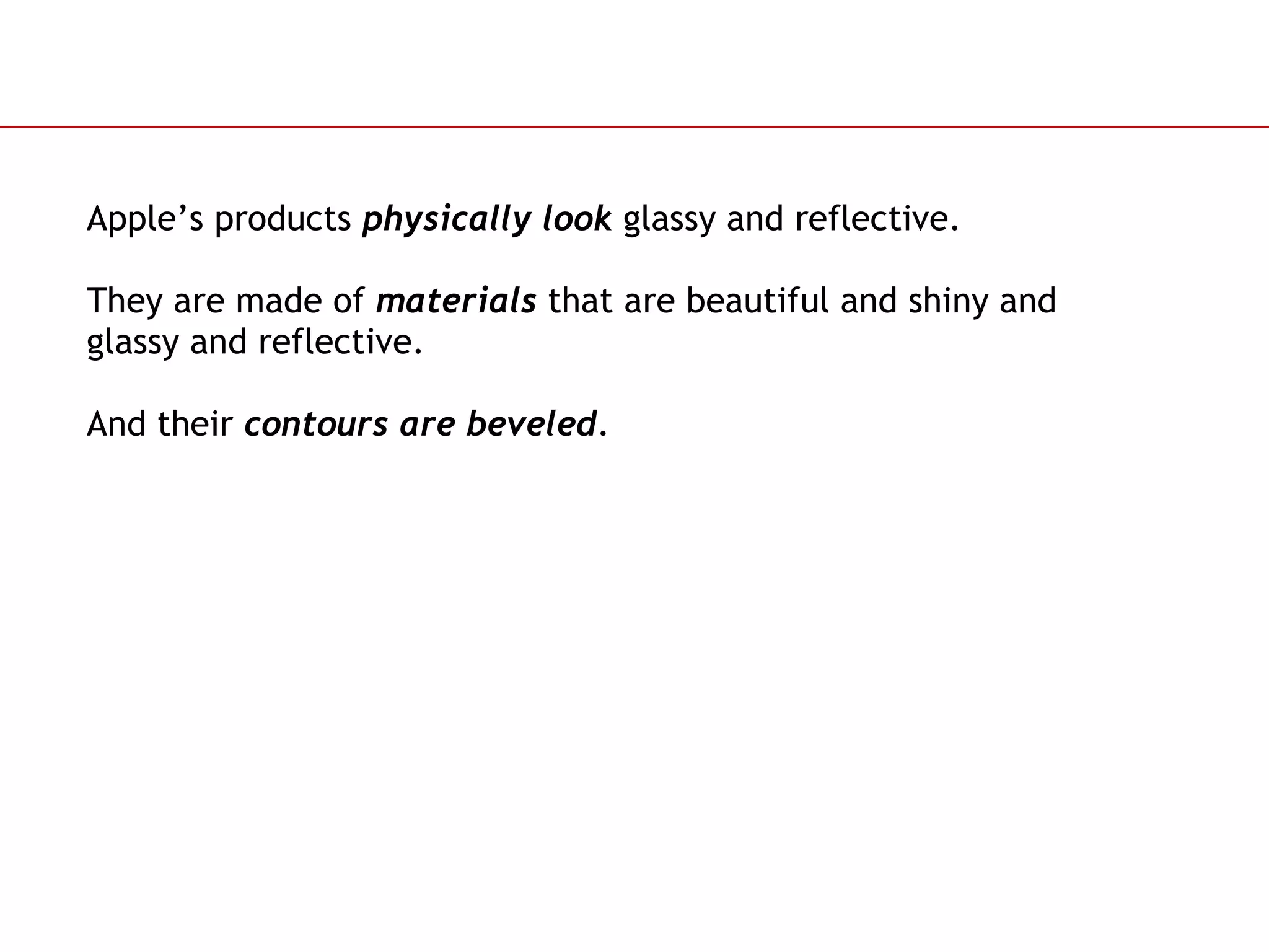 Apple’s products  physically look  glassy and reflective.  They are made of  materials  that are beautiful and shiny and glassy and reflective. And their  contours   are beveled . 