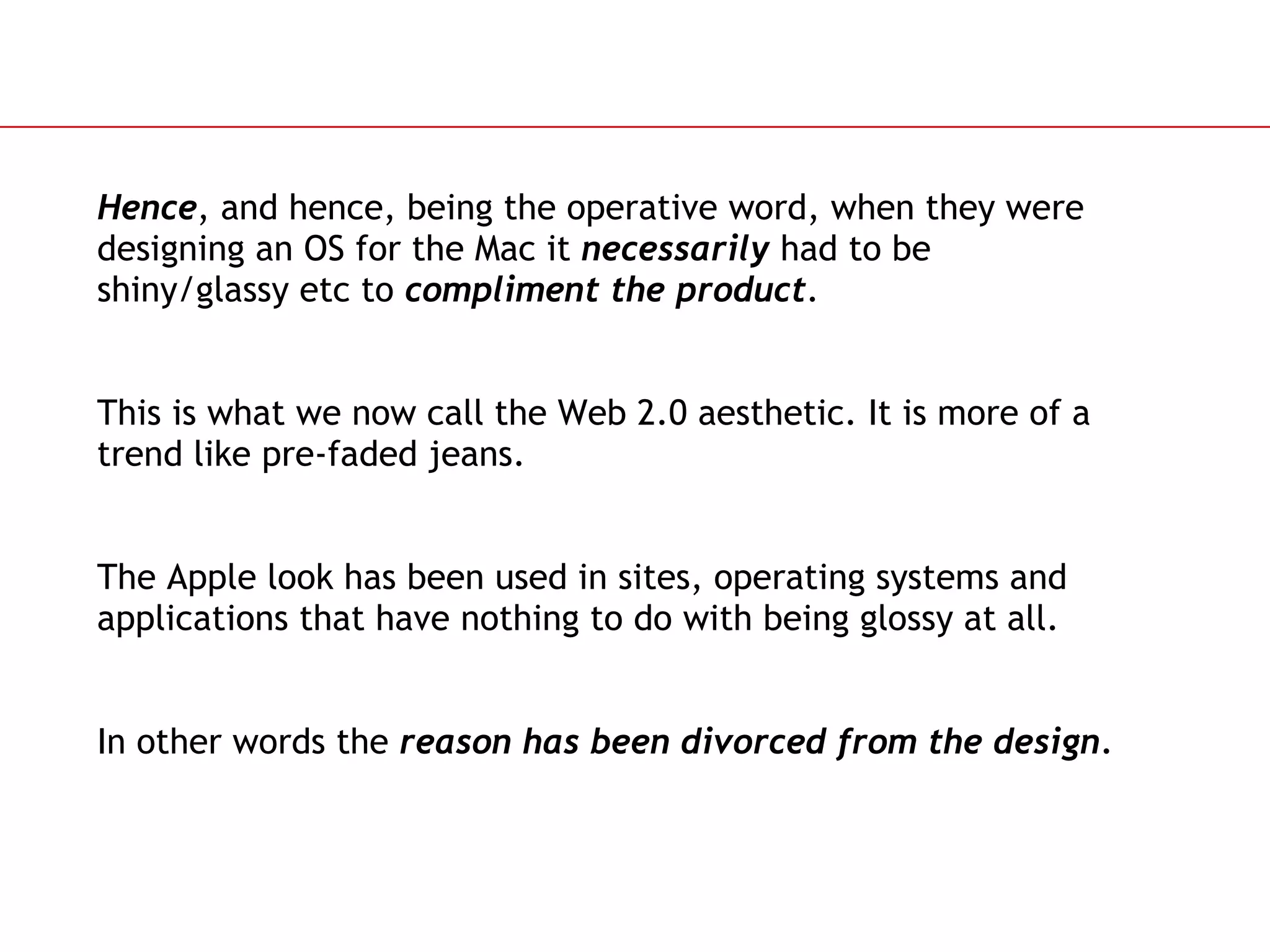 Hence , and hence, being the operative word, when they were designing an OS for the Mac it  necessarily  had to be shiny/glassy etc to  compliment the product . This is what we now call the Web 2.0 aesthetic. It is more of a trend like pre-faded jeans. The Apple look has been used in sites, operating systems and applications that have nothing to do with being glossy at all. In other words the  reason has been divorced   from the design. 