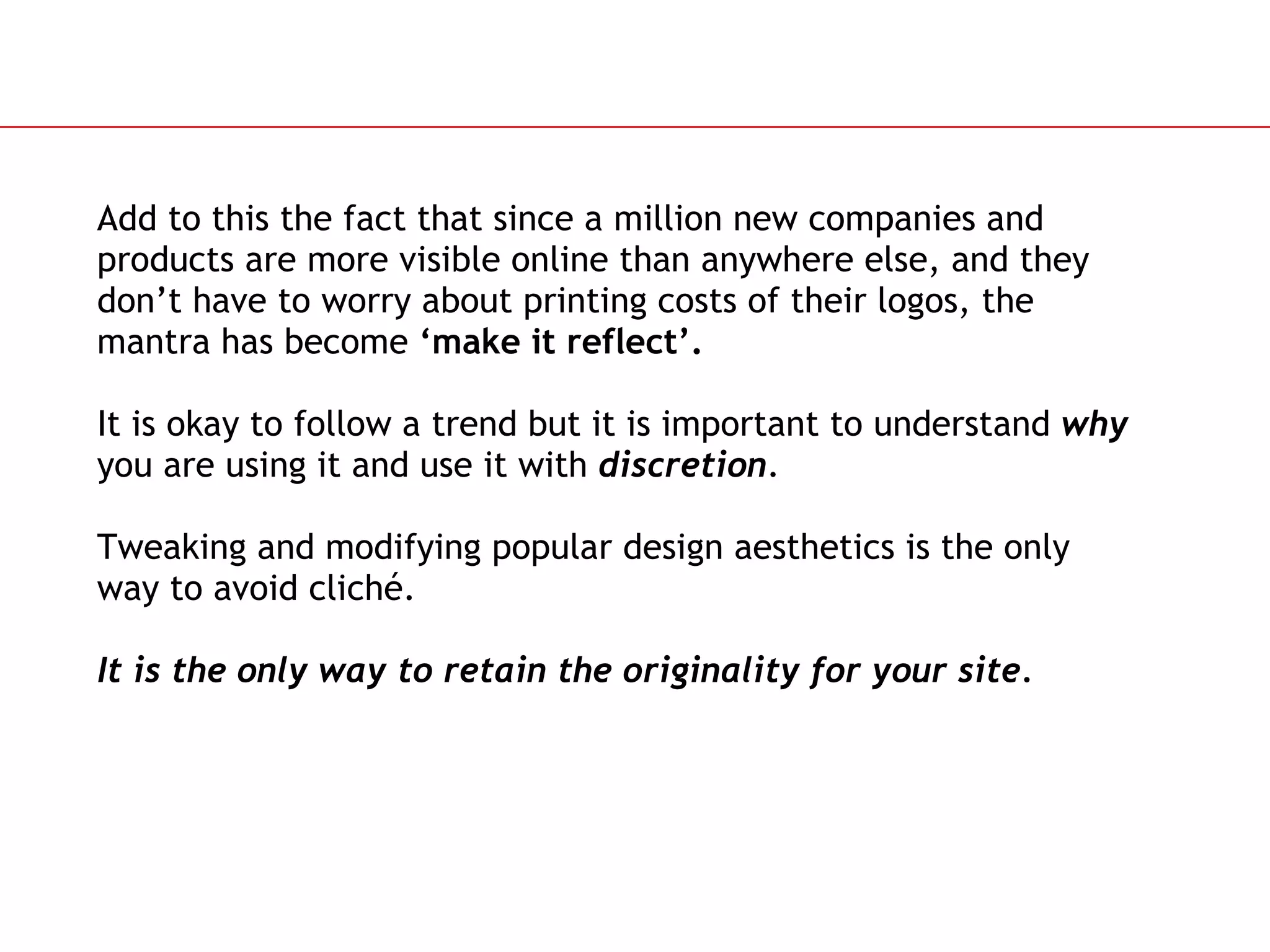 Add to this the fact that since a million new companies and products are more visible online than anywhere else, and they don’t have to worry about printing costs of their logos, the mantra has become  ‘make it reflect’. It is okay to follow a trend but it is important to understand  why  you are using it and use it with  discretion . Tweaking and modifying popular design aesthetics is the only way to avoid cliché.  It is the only way to retain the originality for your site. 