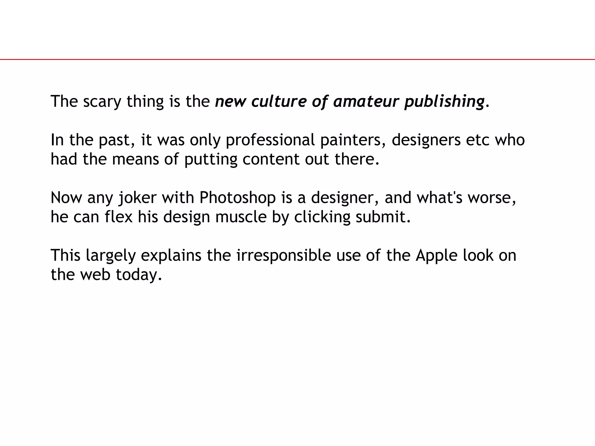 The scary thing is the  new culture of amateur publishing . In the past, it was only professional painters, designers etc who had the means of putting content out there. Now any joker with Photoshop is a designer, and what's worse, he can flex his design muscle by clicking submit. This largely explains the irresponsible use of the Apple look on the web today. 