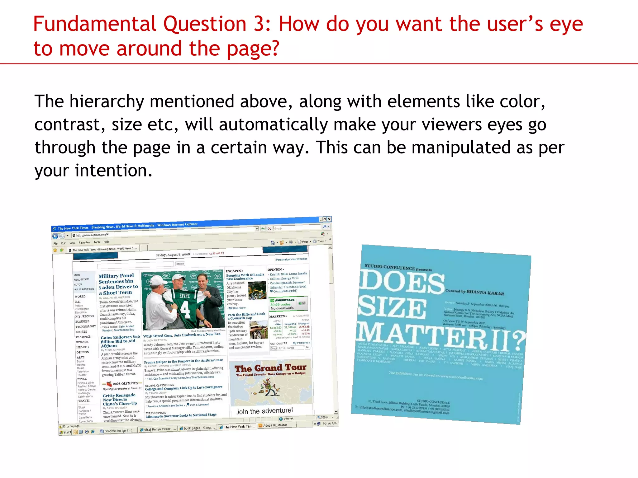 Fundamental Question 3: How do you want the user’s eye to move around the page? The hierarchy mentioned above, along with elements like color, contrast, size etc, will automatically make your viewers eyes go through the page in a certain way. This can be manipulated as per your intention.  