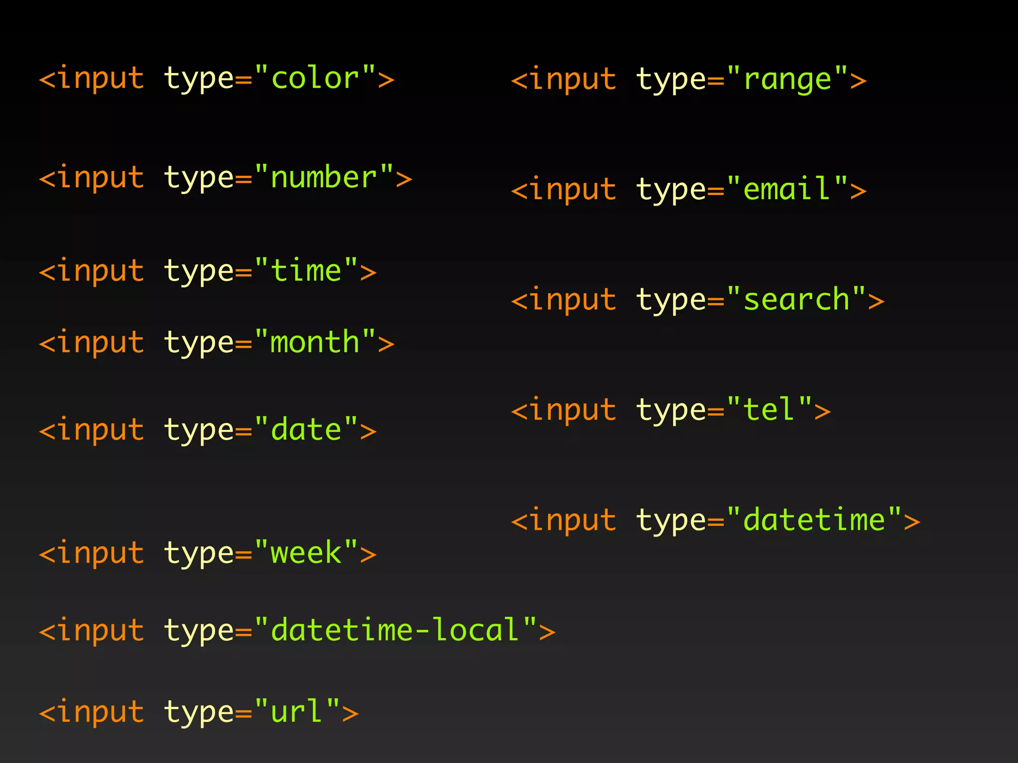 <input type="color">      <input type="range">


<input type="number">     <input type="email">

<input type="time">
                          <input type="search">
<input type="month">

                          <input type="tel">
<input type="date">


                          <input type="datetime">
<input type="week">

<input type="datetime-local">

<input type="url">
 