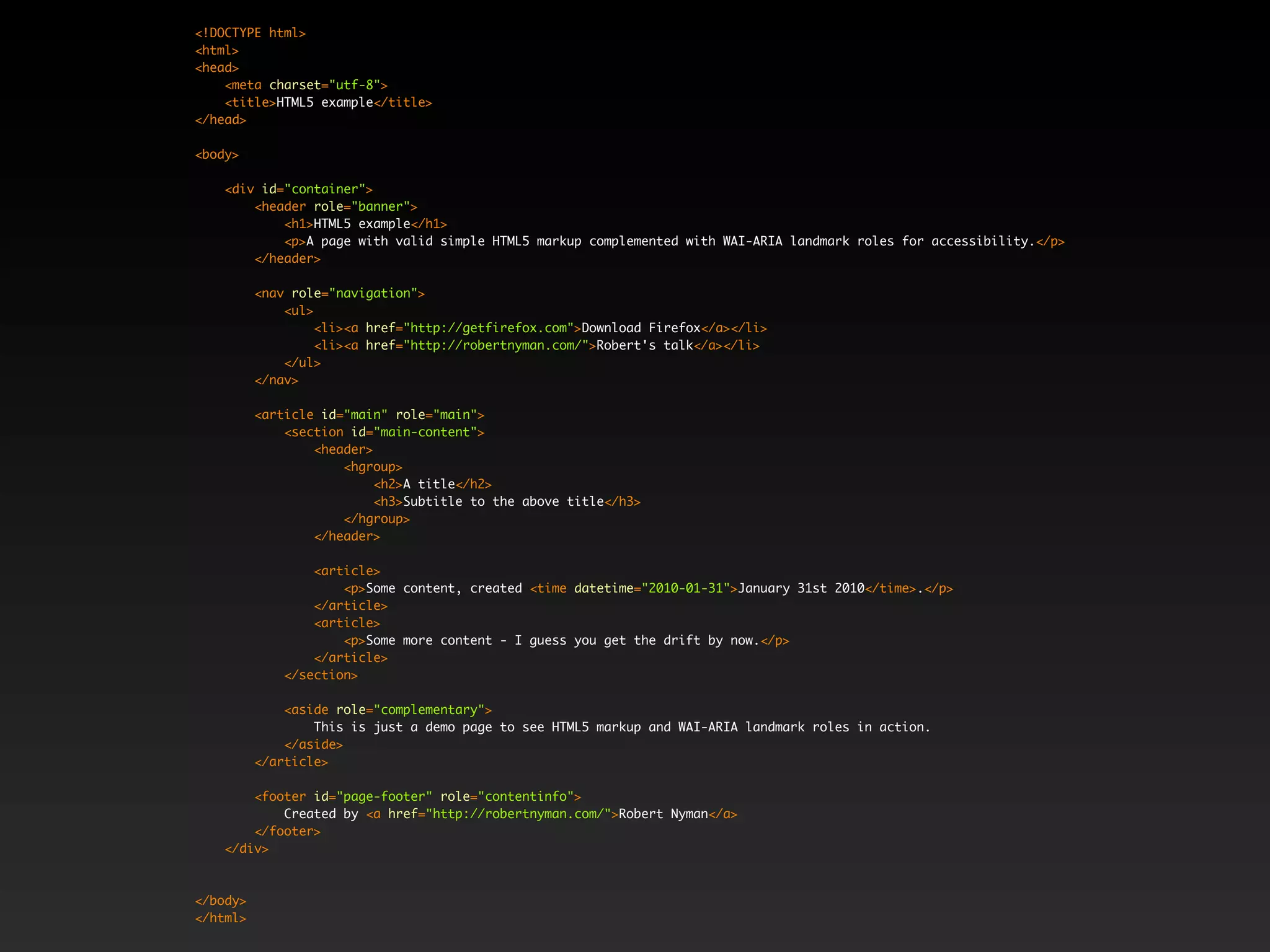 <!DOCTYPE html>
<html>
<head>
    <meta charset="utf-8">
    <title>HTML5 example</title>
</head>

<body>

    <div id="container">
        <header role="banner">
            <h1>HTML5 example</h1>
            <p>A page with valid simple HTML5 markup complemented with WAI-ARIA landmark roles for accessibility.</p>
        </header>

          <nav role="navigation">
              <ul>
                   <li><a href="http://getfirefox.com">Download Firefox</a></li>
                   <li><a href="http://robertnyman.com/">Robert's talk</a></li>
              </ul>
          </nav>

          <article id="main" role="main">
              <section id="main-content">
                  <header>
                      <hgroup>
                           <h2>A title</h2>
                           <h3>Subtitle to the above title</h3>
                      </hgroup>
                  </header>

                  <article>
                      <p>Some content, created <time datetime="2010-01-31">January 31st 2010</time>.</p>
                  </article>
                  <article>
                      <p>Some more content - I guess you get the drift by now.</p>
                  </article>
              </section>

              <aside role="complementary">
                  This is just a demo page to see HTML5 markup and WAI-ARIA landmark roles in action.
              </aside>
          </article>

        <footer id="page-footer" role="contentinfo">
            Created by <a href="http://robertnyman.com/">Robert Nyman</a>
        </footer>
    </div>



</body>
</html>
 