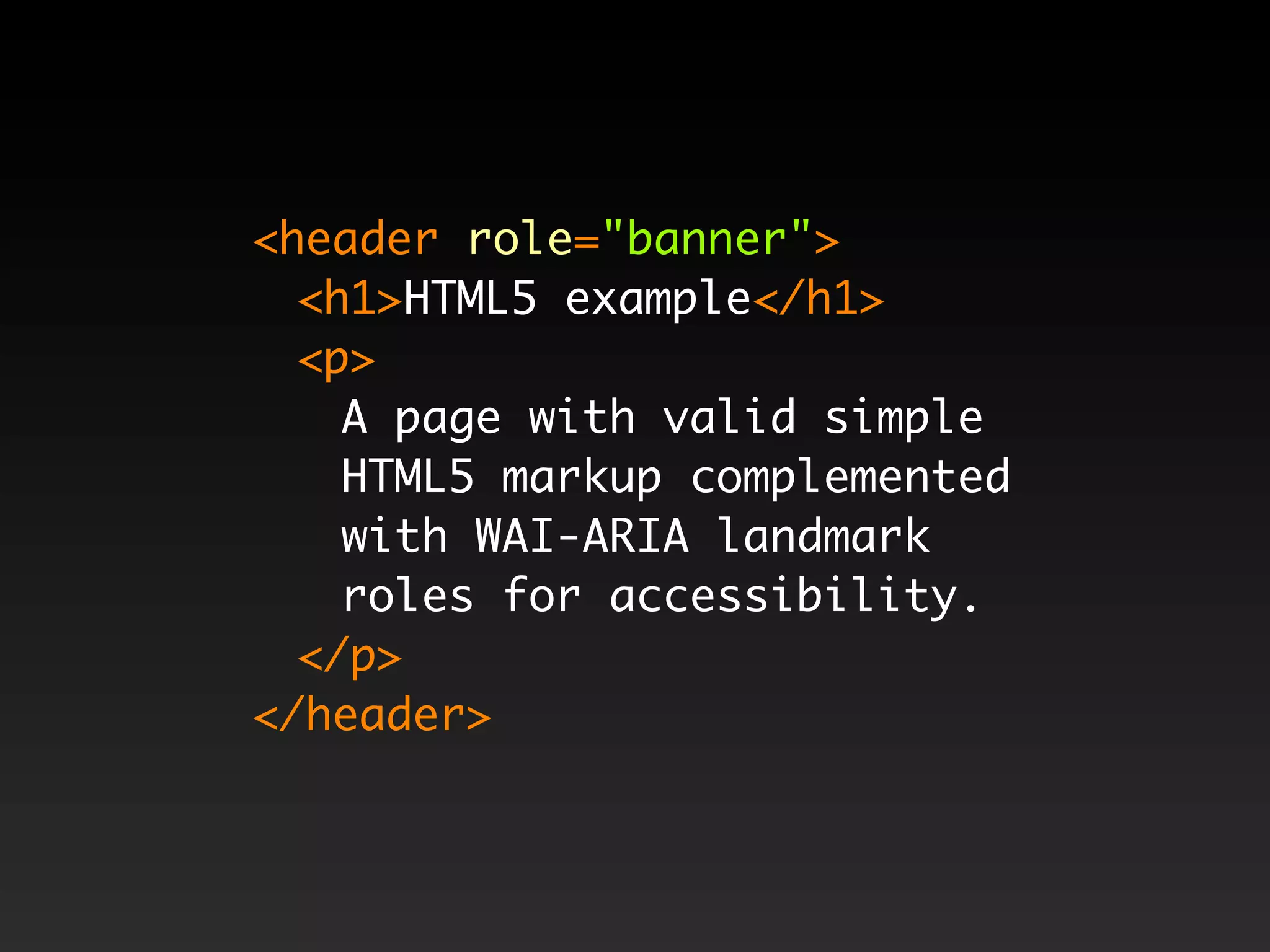 <header role="banner">
  <h1>HTML5 example</h1>
  <p>
    A page with valid simple
    HTML5 markup complemented
    with WAI-ARIA landmark
    roles for accessibility.
  </p>
</header>
 